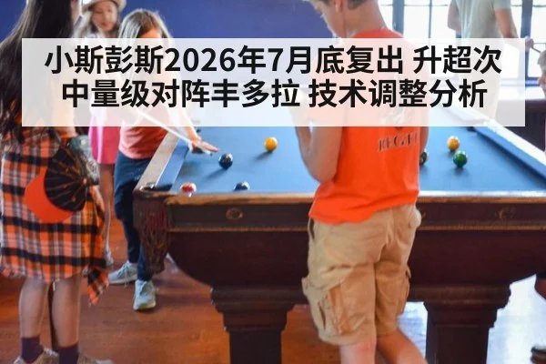 小斯彭斯2026年7月底复出 升超次中量级对阵丰多拉 技术调整分析