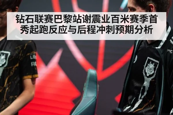 钻石联赛巴黎站谢震业百米赛季首秀起跑反应与后程冲刺预期分析