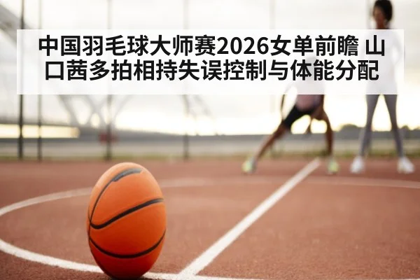 中国羽毛球大师赛2026女单前瞻 山口茜多拍相持失误控制与体能分配