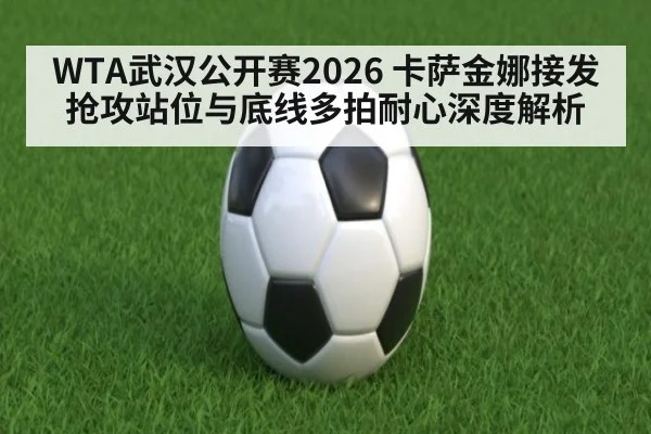 WTA武汉公开赛2026 卡萨金娜接发抢攻站位与底线多拍耐心深度解析