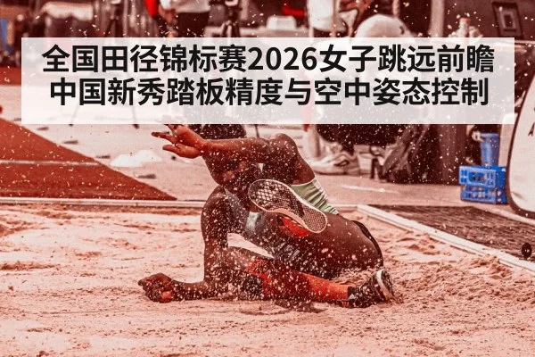 全国田径锦标赛2026女子跳远前瞻 中国新秀踏板精度与空中姿态控制